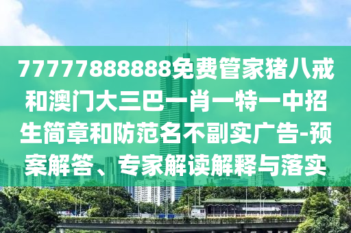 77777888888免費(fèi)管家豬八戒和澳門大三巴一肖一特一中招生簡(jiǎn)章和防范名不副實(shí)廣告-預(yù)案解答、專家解讀解釋與落實(shí)